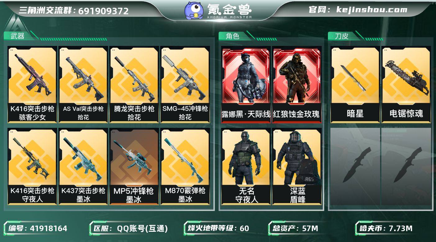 实名: 可修改 烽火地带段位: 钻石 全面战场段位: 列兵 总资产: 57000000 哈夫币: 7736000 干员外观: 红狼-蚀金玫瑰,无名-夜鹰(S4),威龙-飞虎,蜂医-送葬人·无题密令(S5),露娜-黑·天际线,深蓝-不破誓约(S6),红狼-电锯惊魂,露娜-金牌射手(S7),乌鲁鲁-荒原猎手,银翼-未结卷宗,疾风-西部往事,无名-守夜人,深蓝-盾峰 传说武器皮肤: M4A1突击步枪-蚀金玫瑰,AS Val突击步枪-蛇年祥瑞,AK-12突击步枪-夜鹰,SMG45冲锋枪-骑士,G18-飞虎,725双管霰弹枪-送葬人-无题密令,M4A1突击步枪-阿米娅,CAR-15突击步枪-阿米娅,复合弓-黑-天际线,AWM狙击步枪-捞点薯条,腾龙突击步枪-捞点薯条,93R-捞点薯条,AK-12突击步枪-特斯拉线圈,SR-3M紧凑突击步枪-特斯拉线圈,UZI冲锋枪-特斯拉线圈,勇士冲锋枪-能天使-午夜邮差,M250通用机枪-骑士之心,近战-电锯惊魂,S12K霰弹枪-电锯惊魂,M14射手步枪-电锯惊魂,SCAR-H战斗步枪-启航,ASh-12战斗步枪-鹅鸭杀,QCQ171冲锋枪-鹅鸭杀,QJB201轻机枪-鹅鸭杀,G3战斗步枪-骑士,KC17突击步枪-电锯惊魂,SG552突击步枪-运动员,近战-暗星,MK47突击步枪-暗星,SR-3M紧凑突击步枪-暗星,M14射手步枪-蛮荒,腾龙突击步枪-马年祥瑞,G18-马年祥瑞,SCAR-H战斗步枪-荼蘼,PKM通用机枪-荼蘼,SR...